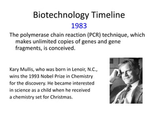 Biotechnology Timeline
1983
The polymerase chain reaction (PCR) technique, which
makes unlimited copies of genes and gene
fragments, is conceived.

Kary Mullis, who was born in Lenoir, N.C.,
wins the 1993 Nobel Prize in Chemistry
for the discovery. He became interested
in science as a child when he received
a chemistry set for Christmas.

 