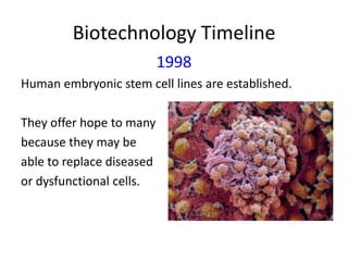Biotechnology Timeline
1998
Human embryonic stem cell lines are established.
They offer hope to many
because they may be
able to replace diseased
or dysfunctional cells.

 