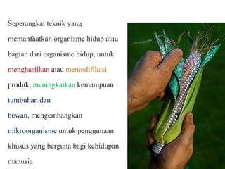 Seperangkat teknik yang
memanfaatkan organisme hidup atau
bagian dari organisme hidup, untuk
menghasilkan atau memodifikasi
produk, meningkatkan kemampuan

tumbuhan dan
hewan, mengembangkan
mikroorganisme untuk penggunaan
khusus yang berguna bagi kehidupan
manusia

 