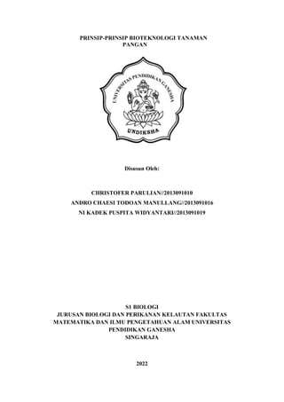 PRINSIP-PRINSIP BIOTEKNOLOGI TANAMAN
PANGAN
Disusun Oleh:
CHRISTOFER PARULIAN//2013091010
ANDRO CHAESI TODOAN MANULLANG//2013091016
NI KADEK PUSPITA WIDYANTARI//2013091019
S1 BIOLOGI
JURUSAN BIOLOGI DAN PERIKANAN KELAUTAN FAKULTAS
MATEMATIKA DAN ILMU PENGETAHUAN ALAM UNIVERSITAS
PENDIDIKAN GANESHA
SINGARAJA
2022
 