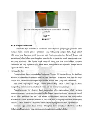 (Wadah ditutup rapat dan didiamkan selama 3 hari 2 malam)
                                           Gambar 9

                                           BAB IV
                                         PENUTUP


4.1. Kesimpulan Penelitian
       Pembuatan tape memerlukan kecermatan dan kebersihan yang tinggi agar ketan dapat
menjadi lunak karena proses fermentasi yang berlangsung dengan baik. Ragi adalah
bibit jamur yang digunakan untuk membuat tape. Agar pembuatan tape berhasil dengan baik
alat-alat dan bahan-bahan yang digunakan harus bersih, terutama dari lemak atau minyak . Alat-
alat yang berminyak jika dipakai untuk mengolah bahan tape bisa menyebabkan kegagalan
fermentasi. Air yang digunakan juga harus bersih, menggunakan air hujan bisa mengakibatkan
tape tidak berhasil dibuat.
Keunggulan Tape :
   Fermentasi tape dapat meningkatkan kandungan Vitamin B1(tiamina) hingga tiga kali lipat.
Vitamin ini diperlukan oleh system saraf ,sel otot, dansistem pencernaan agar dapat berfungsi
dengan baik. Karena mengandung berbagai macam bakteri “baik” yang aman dikonsumsi,
   tape dapat digolongkan sebagai sumber probiotik bagi tubuh. Cairan tape diketahui
mengandung bakteri asam laktatsebanyak ± satu juta per mililiter atau gramnya.
   Produk fermentasi ini diyakini dapat memberikan efek menyehatkan tubuh, terutama
sistem pencernaan, karena meningkatkan jumlah bakteri dalam tubuh dan mengurangi jumlah
bakteri jahat. Kelebihan lain dari tape adalah kemampuannya mengikat dan mengeluarkan
aflatoksindari tubuh. Aflaktosin merupakan zat toksik atau racun yang dihasilkan oleh kapang,
terutama. Toksik ini banyak kita jumpai dalam kebutuhan pangan sehari-hari, seperti kecap.
   Konsums tape dalam batas normal diharapkan dapat mereduksi aflatoksin tersebut.
Di beberapa Negara tropis yang mengkonsumsi singkong sebagai karbohidrat
 