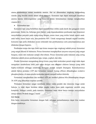 utama, penduduknya rentan menderita anemia. Hal ini dikarenakan singkong mengandung
sianida yang bersifat toksik dalam tubuh manusia. Konsumsi tape dapat mencegah terjadinya
anemia karena mikroorganisme yang berperan dalam fermentasinya mampu menghasilkan
vitamin B12.
       Kelemahan tape
   Konsumsi tape yang berlebihan dapat menimbulkan infeksi pada darah dan gangguan sistem
pencernaan. Selain itu, beberapa jenis bakteri yang digunakandalam pembuatan tape berpotensi
menyebabkan penyakit pada orang-orang dengan sistem imun yang terlalu lemah seperti anak-
anak balita, kaum lanjut usia, atau penderita HIV. Untuk mengurangi dampak negatif tersebut,
konsumsi tape perlu dilakukan secara terkendali dan pembuatannya serta penyimpanannya pun
dilakukan dengan higienis.
   Pembuatan tempe dan tape (baik tape ketan maupun tape singkong) adalah proses fermentasi
yang sangat dikenal di Indonesia. Proses fermentasi menghasilkan senyawa-senyawa yang sangat
berguna, mulai dari makanan sampai obat-obatan. Proses fermentasi pada makanan yang sering
dilakukan adalah proses pembuatan tape, tempe, yoghurt, dan tahu.
   Produk fermentasi mengandung energi kimia yang tidak teroksidasi penuh tetapi tidak dapat
mengalami metabolisme lebih jauh tanpa oksigen atau akseptor elektron lainnya (yang lebih
highly-oxidized) sehingga cenderung dianggap produk sampah (buangan). Konsekuensinya
adalah bahwa produksi ATP dari fermentasi menjadi kurang effisien dibandingkan oxidative
phosphorylation, di mana pirufat teroksidasi penuh menjadi karbon dioksida.
   Fermentasi menghasilkan dua molekul ATP per molekul glukosa bila dibandingkan dengan
36 ATP yang dihasilkan respirasi aerobik.
   Walaupun fermentasi sangat membantu dalam waktu pendek dan intensitas tinggi untuk
bekerja, ia tidak dapat bertahan dalam jangka waktu lama pada organisme aerobik yang
kompleks. Sebagai contoh, pada manusia, fermentasi asam laktat hanya mampu menyediakan
energi selama 30 detik hingga 2 menit
4.2. Saran
Kita harus menyambut fermentasi dengan baik sehingga pemanfaatannya dapat kita rasakan
dengan sendirinya.
 