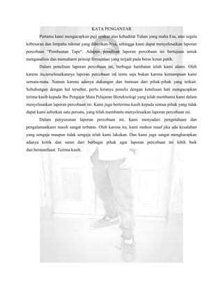 KATA PENGANTAR
       Pertama kami mengucapkan puji syukur atas kehadirat Tuhan yang maha Esa, atas segala
kebesaran dan limpaha nikmat yang diberikan-Nya, sehingga kami dapat menyelesaikan laporan
percobaan “Pembuatan Tape“. Adapun penulisan laporan percobaan ini bertujuan untuk
menganalisis dan memahami prinsip fermentasi yang terjadi pada beras ketan putih.
       Dalam penulisan laporan percobaan ini, berbagai hambatan telah kami alami. Oleh
karena itu,terselesaikannya laporan percobaan ini tentu saja bukan karena kemampuan kami
semata-mata. Namun karena adanya dukungan dan bantuan dari pihak-pihak yang terkait.
Sehubungan dengan hal tersebut, perlu kiranya penulis dengan ketulusan hati mengucapkan
terima kasih kepada Ibu Pengajar Mata Pelajaran Bioteknologi yang telah membantu kami dalam
menyelesaikan laporan percobaan ini. Kami juga berterima kasih kepada semua pihak yang tidak
dapat kami sebutkan satu persatu, yang telah membantu menyelesaikan laporan percobaan ini.
       Dalam penyusunan laporan percobaan ini, kami menyadari pengetahuan dan
pengalamankami masih sangat terbatas. Oleh karena itu, kami mohon maaf jika ada kesalahan
yang sengaja maupun tidak sengaja telah kami lakukan. Dan kami juga sangat mengharapkan
adanya kritik dan saran dari berbagai pihak agar laporan percobaan ini lebih baik
dan bermanfaaat. Terima kasih.
 