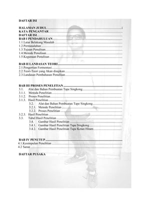 DAFTAR ISI

HALAMAN JUDUL ............................................................................................... i
KATA PENGANTAR ............................................................................................ ..
DAFTAR ISI.............................................................................................................
BAB I PENDAHULUAN .........................................................................................
1.1.Latar Belakang Masalah ......................................................................................
1.2.Permasalahan .......................................................................................................
1.3.Tujuan Penulisan ..................................................................................................
1.4.Metode Penulisan .................................................................................................
1.5.Kegunaan Penulisan .............................................................................................

BAB II LANDASAN TEORI ..................................................................................
2.1.Pengertian Fermentasi .........................................................................................
2.2.Teori-Teori yang Akan disajikan ........................................................................
2.3.Landasan Pembahasan Penulisan ........................................................................


BAB III PROSES PENELITIAN ...........................................................................
3.1.   Alat dan Bahan Pembuatan Tape Singkong...................................................
3.1.1. Metoda Penelitian .........................................................................................
3.1.2. Proses Penelitian...........................................................................................
3.1.3. Hasil Penelitian ..............................................................................................
       3.2.    Alat dan Bahan Pembuatan Tape Singkong......................................
       3.2.1. Metode Penelitian .............................................................................
       3.2.2. Proses Penelitian ...............................................................................
3.2.3. Hasil Penelitian ..............................................................................................
3.3.   Tabel Hasil Penelitian ....................................................................................
       3.4.    Gambar Hasil Penelitian ...................................................................
       3.4.1. Gambar Hasil Penelitian Tape Singkong .........................................
       3.4.2. Gambar Hasil Penelitian Tape Ketan Hitam ....................................


 BAB IV PENUTUP ..................................................................................................
4.1.Kesimpulan Penelitian ..........................................................................................
4.2 Saran .....................................................................................................................

DAFTAR PUSAKA
 