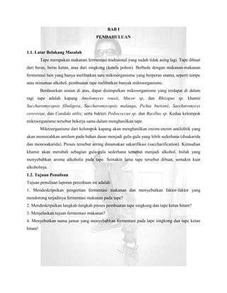 BAB I
                                       PENDAHULUAN


1.1. Latar Belakang Masalah
         Tape merupakan makanan fermentasi tradisional yang sudah tidak asing lagi. Tape dibuat
dari beras, beras ketan, atau dari singkong (ketela pohon). Berbeda dengan makanan-makanan
fermentasi lain yang hanya melibatkan satu mikroorganisme yang berperan utama, seperti tempe
atau minuman alkohol, pembuatan tape melibatkan banyak mikroorganisme.
         Berdasarkan uraian di atas, dapat disimpulkan mikroorganisme yang terdapat di dalam
ragi tape adalah kapang Amylomyces rouxii, Mucor sp, dan Rhizopus sp. khamir
Saccharomycopsis fibuligera, Saccharomycopsis malanga, Pichia burtonii, Saccharomyces
cerevisiae, dan Candida utilis; serta bakteri Pediococcus sp. dan Bacillus sp. Kedua kelompok
mikroorganisme tersebut bekerja sama dalam menghasilkan tape.
         Mikroorganisme dari kelompok kapang akan menghasilkan enzim-enzim amilolitik yang
akan memecahkan amilum pada bahan dasar menjadi gula-gula yang lebih sederhana (disakarida
dan monosakarida). Proses tersebut sering dinamakan sakarifikasi (saccharification). Kemudian
khamir akan merubah sebagian gula-gula sederhana tersebut menjadi alkohol. Inilah yang
menyebabkan aroma alkoholis pada tape. Semakin lama tape tersebut dibuat, semakin kuat
alkoholnya.
1.2. Tujuan Penulisan
Tujuan penulisan laporan percobaan ini adalah:
1. Mendeskripsikan pengertian fermentasi makanan dan menyebutkan faktor-faktor yang
mendorong terjadinya fermentasi makanan pada tape?
2. Mendeskripsikan langkah-langkah proses pembuatan tape singkong dan tape ketan hitam?
3. Menjelaskan tujuan fermentasi makanan?
4. Menyebutkan nama jamur yang menyebabkan fermentasi pada tape singkong dan tape ketan
hitam!
 