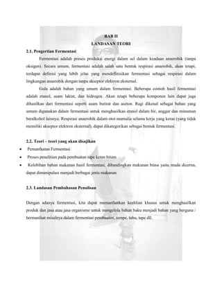 BAB II
                                     LANDASAN TEORI
2.1. Pengertian Fermentasi
       Fermentasi adalah proses produksi energi dalam sel dalam keadaan anaerobik (tanpa
oksigen). Secara umum, fermentasi adalah salah satu bentuk respirasi anaerobik, akan tetapi,
terdapat definisi yang lebih jelas yang mendefinisikan fermentasi sebagai respirasi dalam
lingkungan anaerobik dengan tanpa akseptor elektron eksternal.
       Gula adalah bahan yang umum dalam fermentasi. Beberapa contoh hasil fermentasi
adalah etanol, asam laktat, dan hidrogen. Akan tetapi beberapa komponen lain dapat juga
dihasilkan dari fermentasi seperti asam butirat dan aseton. Ragi dikenal sebagai bahan yang
umum digunakan dalam fermentasi untuk menghasilkan etanol dalam bir, anggur dan minuman
beralkohol lainnya. Respirasi anaerobik dalam otot mamalia selama kerja yang keras (yang tidak
memiliki akseptor elektron eksternal), dapat dikategorikan sebagai bentuk fermentasi.


2.2. Teori – teori yang akan disajikan
Pemanfaatan Fermentasi
Proses penelitian pada pembuatan tape ketan hitam
Kelebihan bahan makanan hasil fermentasi, dibandingkan makanan biasa yaitu muda dicerna,
dapat dimanipulasi menjadi berbagai jenis makanan


2.3. Landasan Pembahasan Penulisan


Dengan adanya fermentasi, kita dapat memanfaatkan keahlian khusus untuk menghasilkan
produk dan jasa atau jasa organisme untuk mengelola bahan baku menjadi bahan yang berguna /
bermanfaat misalnya dalam fermentasi pembuatan, tempe, tahu, tape dll.
 