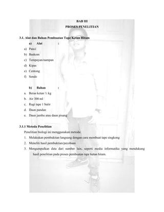 BAB III
                                   PROSES PENELITIAN


3.1. Alat dan Bahan Pembuatan Tape Ketan Hitam
      a)      Alat            :
   a) Panci
   b) Baskom
   c) Tempayan/nampan
   d) Kipas
   e) Centong
   f) Sendo


      b)      Bahan           :
   a. Beras ketan ½ kg
   b. Air 300 ml
   c. Ragi tape 1 butir
   d. Daun pandan
   e. Daun jambu atau daun pisang


3.1.1 Metoda Penelitian
   Penelitian biologi ini menggunakan metoda:
   1. Melakukan pembuktian langsung dengan cara membuat tape singkong
   2. Meneliti hasil pembuktian/pecobaan
   3. Mengumpulkan data dari sumber lain, seperti media informatika yang mendukung
           hasil penelitian pada proses pembuatan tape ketan hitam.
 