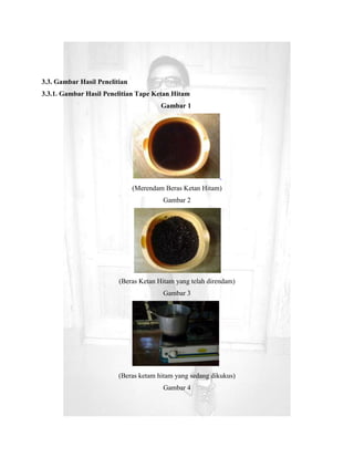 3.3. Gambar Hasil Penelitian
3.3.1. Gambar Hasil Penelitian Tape Ketan Hitam
                                        Gambar 1




                               (Merendam Beras Ketan Hitam)
                                        Gambar 2




                         (Beras Ketan Hitam yang telah direndam)
                                        Gambar 3




                         (Beras ketam hitam yang sedang dikukus)
                                        Gambar 4
 