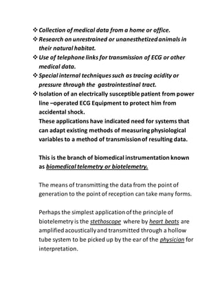 Collection of medical data from a home or office.
Research on unrestrained or unanesthetizedanimals in
their natural habitat.
Use of telephone links for transmission of ECG or other
medical data.
Special internal techniquessuch as tracing acidity or
pressure through the gastrointestinal tract.
Isolation of an electrically susceptible patient from power
line –operated ECG Equipment to protect him from
accidental shock.
These applications have indicated need for systems that
can adapt existing methods of measuringphysiological
variables to a method of transmissionof resulting data.
This is the branch of biomedical instrumentation known
as biomedical telemetry or biotelemetry.
The means of transmitting the data from the point of
generation to the point of reception can take many forms.
Perhaps the simplest applicationof the principle of
biotelemetry is the stethoscope where by heart beats are
amplifiedacousticallyand transmitted through a hollow
tube system to be picked up by the ear of the physician for
interpretation.
 