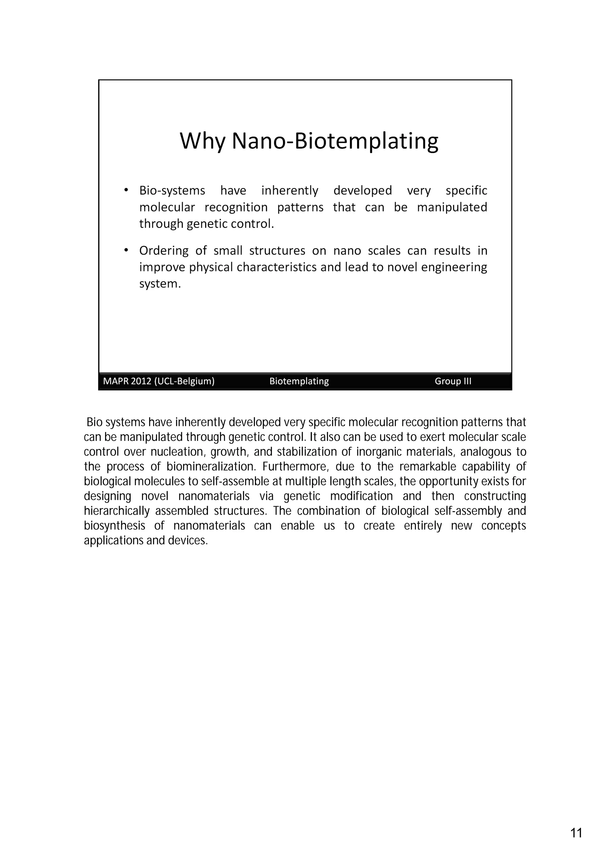 Bio systems have inherently developed very specific molecular recognition patterns that
can be manipulated through genetic control. It also can be used to exert molecular scale
control over nucleation, growth, and stabilization of inorganic materials, analogous to
the process of biomineralization. Furthermore, due to the remarkable capability of
biological molecules to self-assemble at multiple length scales, the opportunity exists for
designing novel nanomaterials via genetic modification and then constructing
hierarchically assembled structures. The combination of biological self-assembly and
biosynthesis of nanomaterials can enable us to create entirely new concepts
applications and devices.




                                                                                              11
 