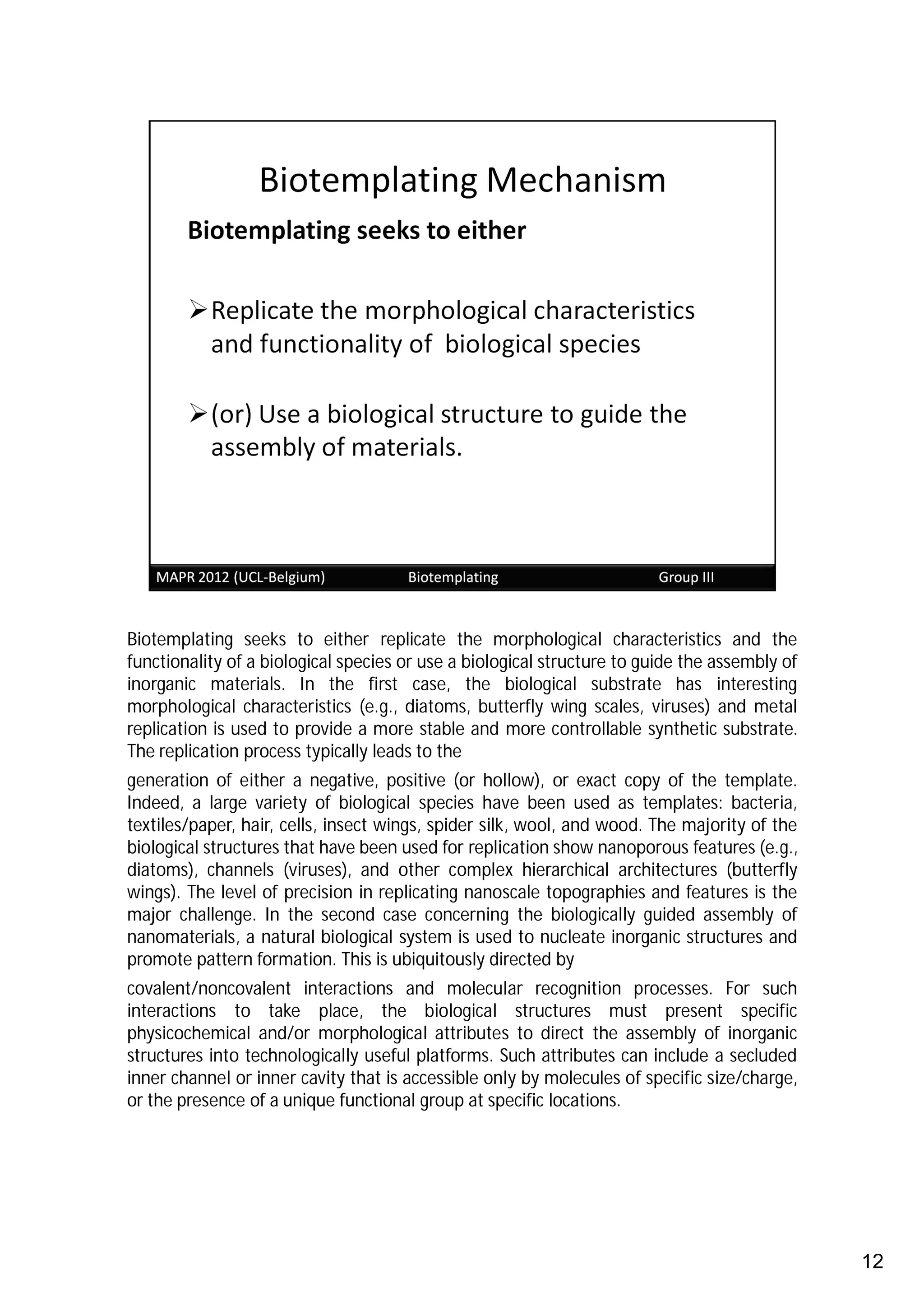 Biotemplating seeks to either replicate the morphological characteristics and the
functionality of a biological species or use a biological structure to guide the assembly of
inorganic materials. In the first case, the biological substrate has interesting
morphological characteristics (e.g., diatoms, butterfly wing scales, viruses) and metal
replication is used to provide a more stable and more controllable synthetic substrate.
The replication process typically leads to the
generation of either a negative, positive (or hollow), or exact copy of the template.
Indeed, a large variety of biological species have been used as templates: bacteria,
textiles/paper, hair, cells, insect wings, spider silk, wool, and wood. The majority of the
biological structures that have been used for replication show nanoporous features (e.g.,
diatoms), channels (viruses), and other complex hierarchical architectures (butterfly
wings). The level of precision in replicating nanoscale topographies and features is the
major challenge. In the second case concerning the biologically guided assembly of
nanomaterials, a natural biological system is used to nucleate inorganic structures and
promote pattern formation. This is ubiquitously directed by
covalent/noncovalent interactions and molecular recognition processes. For such
interactions to take place, the biological structures must present specific
physicochemical and/or morphological attributes to direct the assembly of inorganic
structures into technologically useful platforms. Such attributes can include a secluded
inner channel or inner cavity that is accessible only by molecules of specific size/charge,
or the presence of a unique functional group at specific locations.




                                                                                               12
 