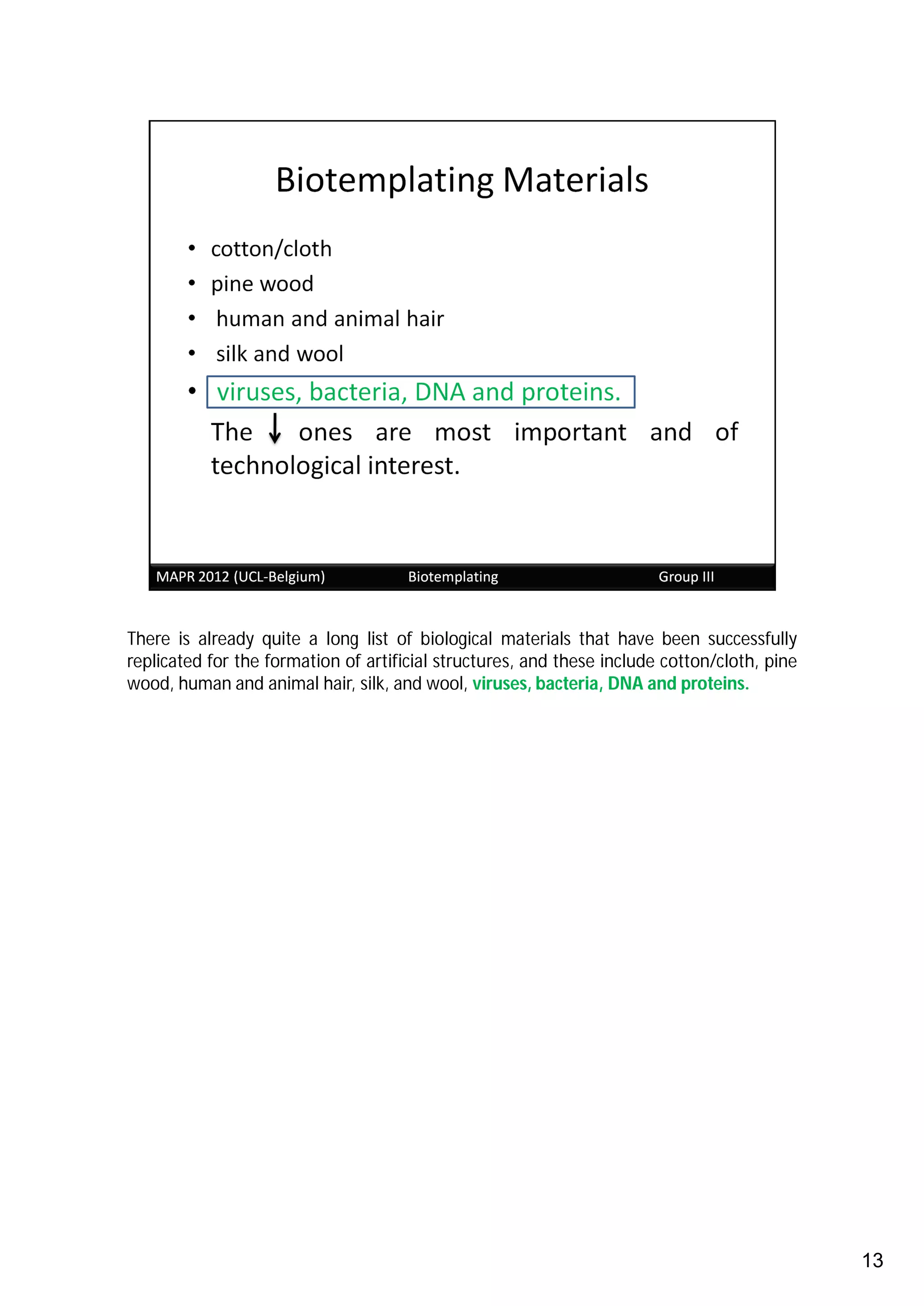 There is already quite a long list of biological materials that have been successfully
replicated for the formation of artificial structures, and these include cotton/cloth, pine
wood, human and animal hair, silk, and wool, viruses, bacteria, DNA and proteins.




                                                                                              13
 