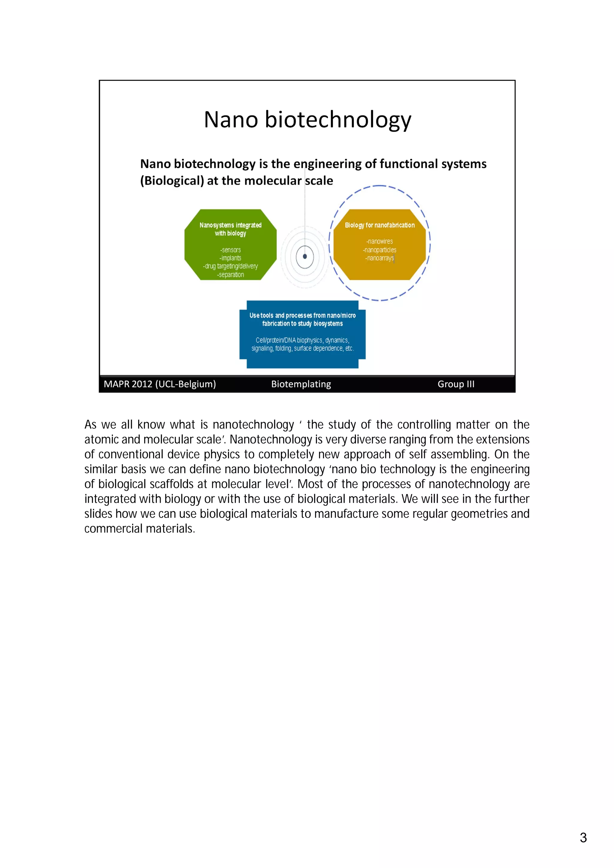 As we all know what is nanotechnology ‘ the study of the controlling matter on the
atomic and molecular scale’. Nanotechnology is very diverse ranging from the extensions
of conventional device physics to completely new approach of self assembling. On the
similar basis we can define nano biotechnology ‘nano bio technology is the engineering
of biological scaffolds at molecular level’. Most of the processes of nanotechnology are
integrated with biology or with the use of biological materials. We will see in the further
slides how we can use biological materials to manufacture some regular geometries and
commercial materials.




                                                                                              3
 