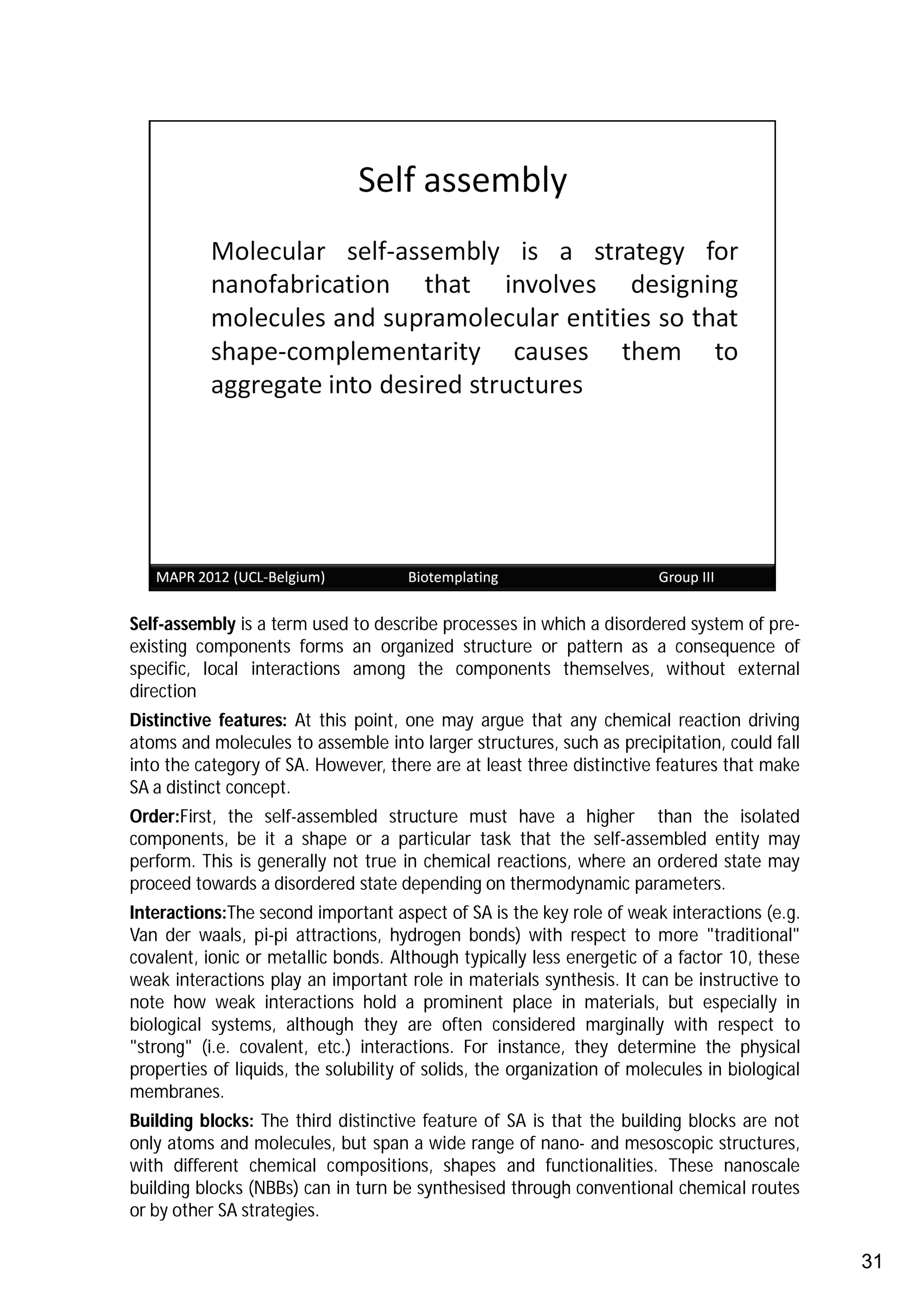 Self-assembly is a term used to describe processes in which a disordered system of pre-
existing components forms an organized structure or pattern as a consequence of
specific, local interactions among the components themselves, without external
direction
Distinctive features: At this point, one may argue that any chemical reaction driving
atoms and molecules to assemble into larger structures, such as precipitation, could fall
into the category of SA. However, there are at least three distinctive features that make
SA a distinct concept.
Order:First, the self-assembled structure must have a higher than the isolated
components, be it a shape or a particular task that the self-assembled entity may
perform. This is generally not true in chemical reactions, where an ordered state may
proceed towards a disordered state depending on thermodynamic parameters.
Interactions:The second important aspect of SA is the key role of weak interactions (e.g.
Van der waals, pi-pi attractions, hydrogen bonds) with respect to more "traditional"
covalent, ionic or metallic bonds. Although typically less energetic of a factor 10, these
weak interactions play an important role in materials synthesis. It can be instructive to
note how weak interactions hold a prominent place in materials, but especially in
biological systems, although they are often considered marginally with respect to
"strong" (i.e. covalent, etc.) interactions. For instance, they determine the physical
properties of liquids, the solubility of solids, the organization of molecules in biological
membranes.
Building blocks: The third distinctive feature of SA is that the building blocks are not
only atoms and molecules, but span a wide range of nano- and mesoscopic structures,
with different chemical compositions, shapes and functionalities. These nanoscale
building blocks (NBBs) can in turn be synthesised through conventional chemical routes
or by other SA strategies.

                                                                                               31
 
