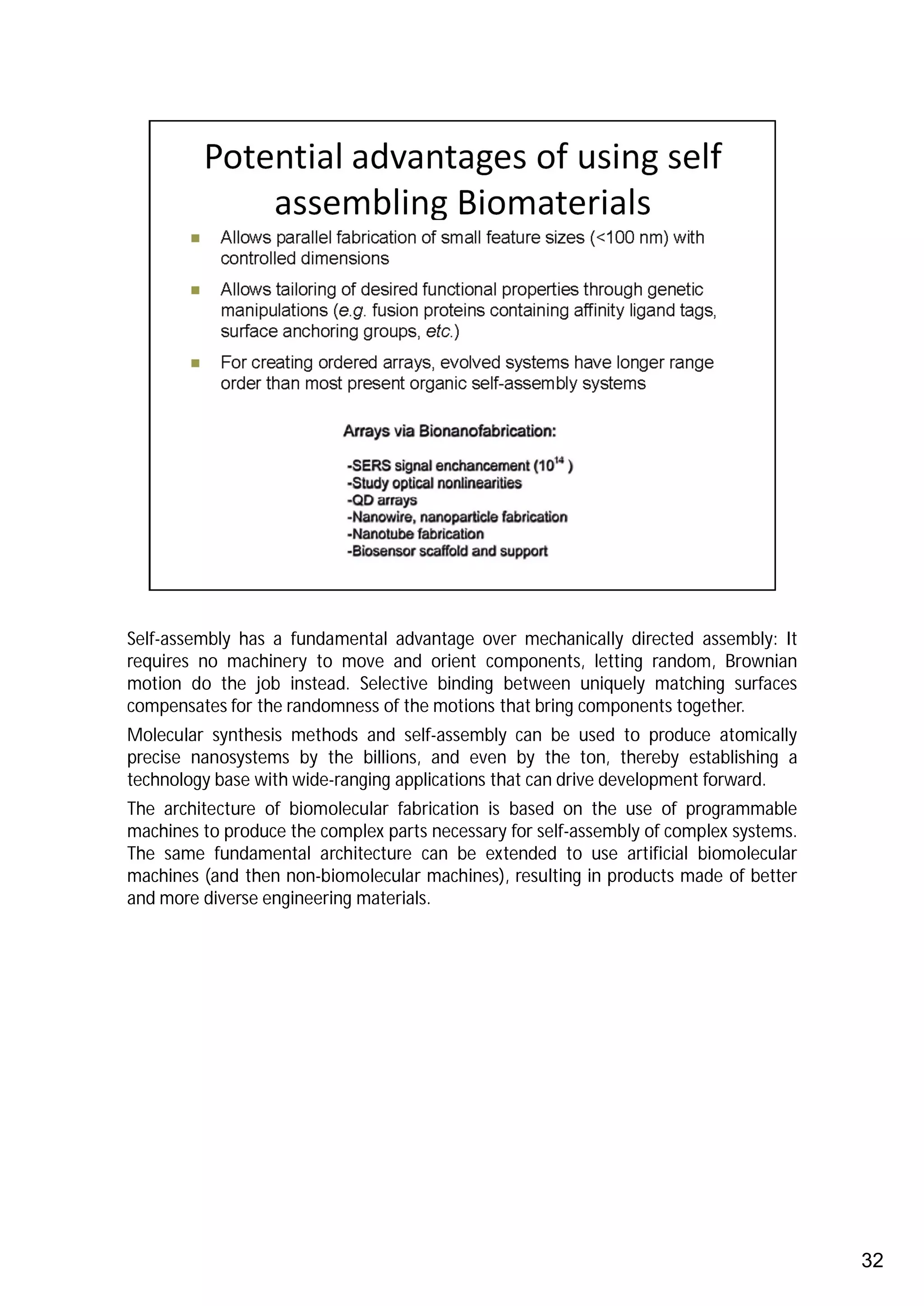 Self-assembly has a fundamental advantage over mechanically directed assembly: It
requires no machinery to move and orient components, letting random, Brownian
motion do the job instead. Selective binding between uniquely matching surfaces
compensates for the randomness of the motions that bring components together.
Molecular synthesis methods and self-assembly can be used to produce atomically
precise nanosystems by the billions, and even by the ton, thereby establishing a
technology base with wide-ranging applications that can drive development forward.
The architecture of biomolecular fabrication is based on the use of programmable
machines to produce the complex parts necessary for self-assembly of complex systems.
The same fundamental architecture can be extended to use artificial biomolecular
machines (and then non-biomolecular machines), resulting in products made of better
and more diverse engineering materials.




                                                                                        32
 