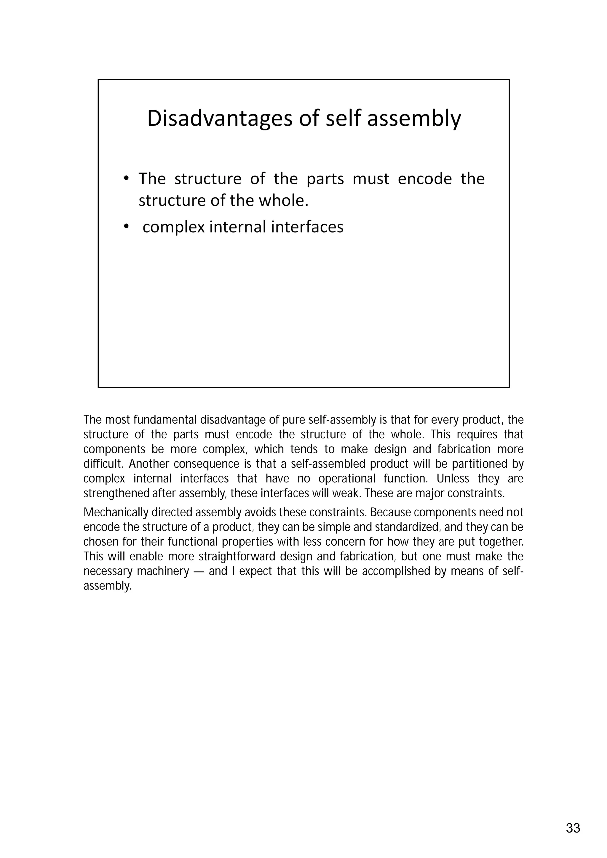 The most fundamental disadvantage of pure self-assembly is that for every product, the
structure of the parts must encode the structure of the whole. This requires that
components be more complex, which tends to make design and fabrication more
difficult. Another consequence is that a self-assembled product will be partitioned by
complex internal interfaces that have no operational function. Unless they are
strengthened after assembly, these interfaces will weak. These are major constraints.
Mechanically directed assembly avoids these constraints. Because components need not
encode the structure of a product, they can be simple and standardized, and they can be
chosen for their functional properties with less concern for how they are put together.
This will enable more straightforward design and fabrication, but one must make the
necessary machinery — and I expect that this will be accomplished by means of self-
assembly.




                                                                                          33
 