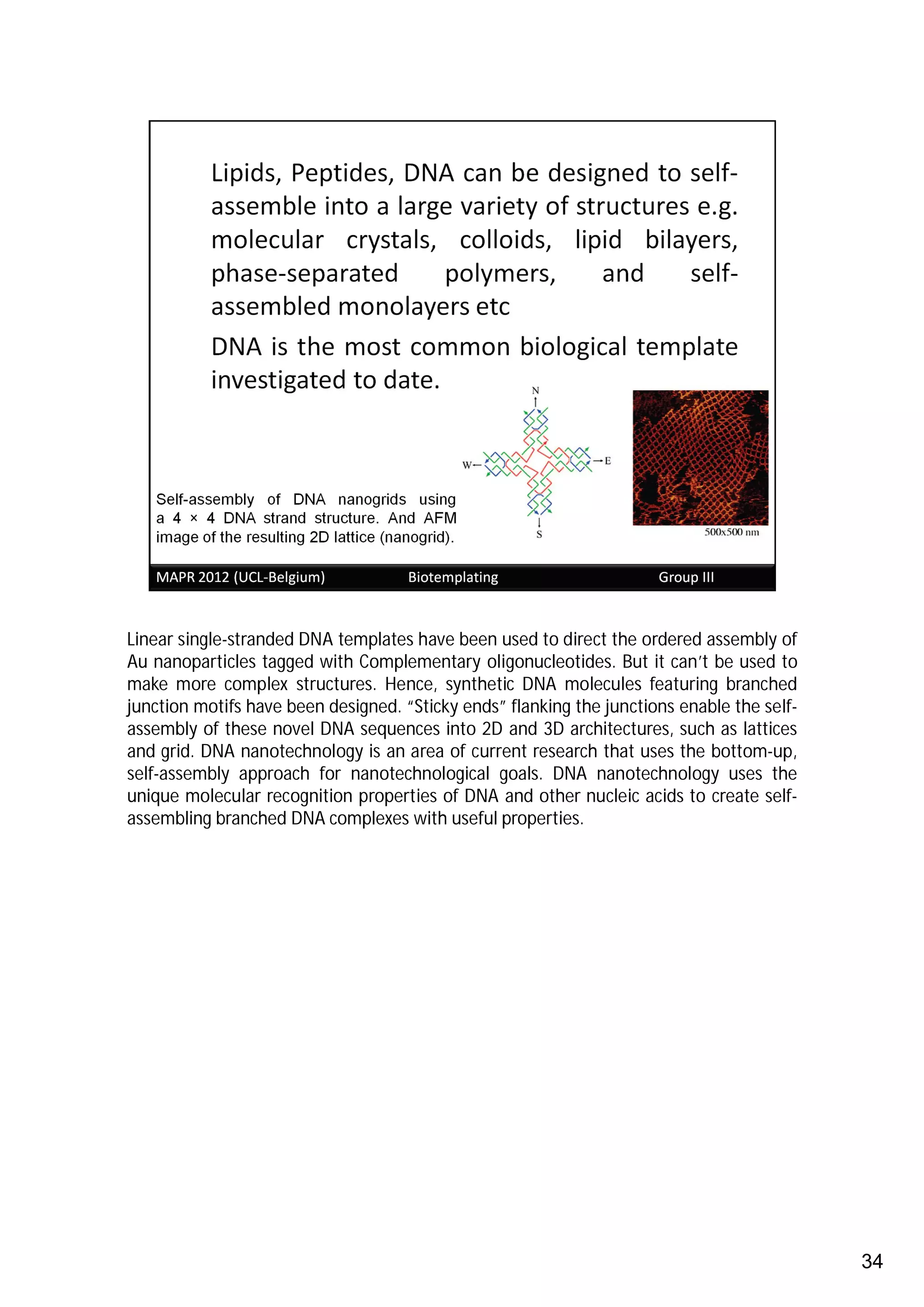 Linear single-stranded DNA templates have been used to direct the ordered assembly of
Au nanoparticles tagged with Complementary oligonucleotides. But it can’t be used to
make more complex structures. Hence, synthetic DNA molecules featuring branched
junction motifs have been designed. “Sticky ends” flanking the junctions enable the self-
assembly of these novel DNA sequences into 2D and 3D architectures, such as lattices
and grid. DNA nanotechnology is an area of current research that uses the bottom-up,
self-assembly approach for nanotechnological goals. DNA nanotechnology uses the
unique molecular recognition properties of DNA and other nucleic acids to create self-
assembling branched DNA complexes with useful properties.




                                                                                            34
 