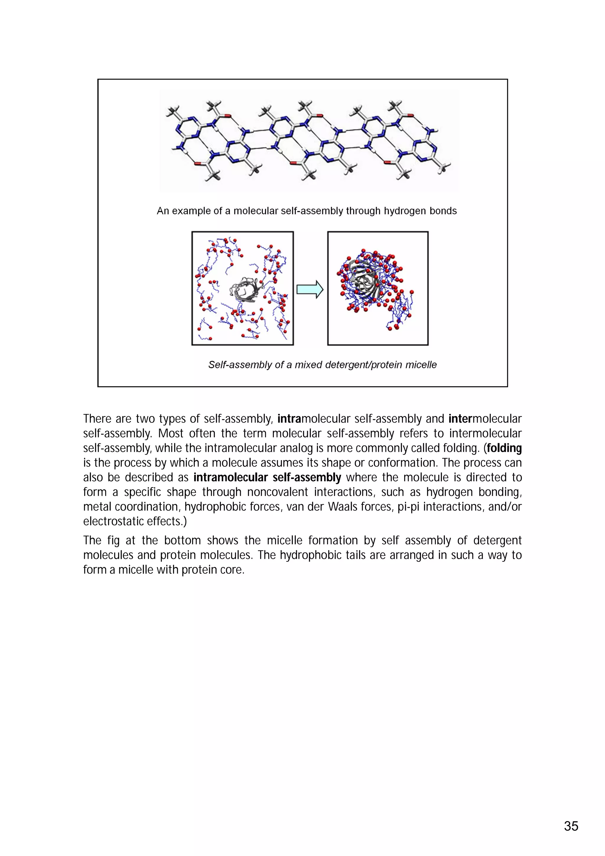 There are two types of self-assembly, intramolecular self-assembly and intermolecular
self-assembly. Most often the term molecular self-assembly refers to intermolecular
self-assembly, while the intramolecular analog is more commonly called folding. (folding
is the process by which a molecule assumes its shape or conformation. The process can
also be described as intramolecular self-assembly where the molecule is directed to
form a specific shape through noncovalent interactions, such as hydrogen bonding,
metal coordination, hydrophobic forces, van der Waals forces, pi-pi interactions, and/or
electrostatic effects.)
The fig at the bottom shows the micelle formation by self assembly of detergent
molecules and protein molecules. The hydrophobic tails are arranged in such a way to
form a micelle with protein core.




                                                                                           35
 