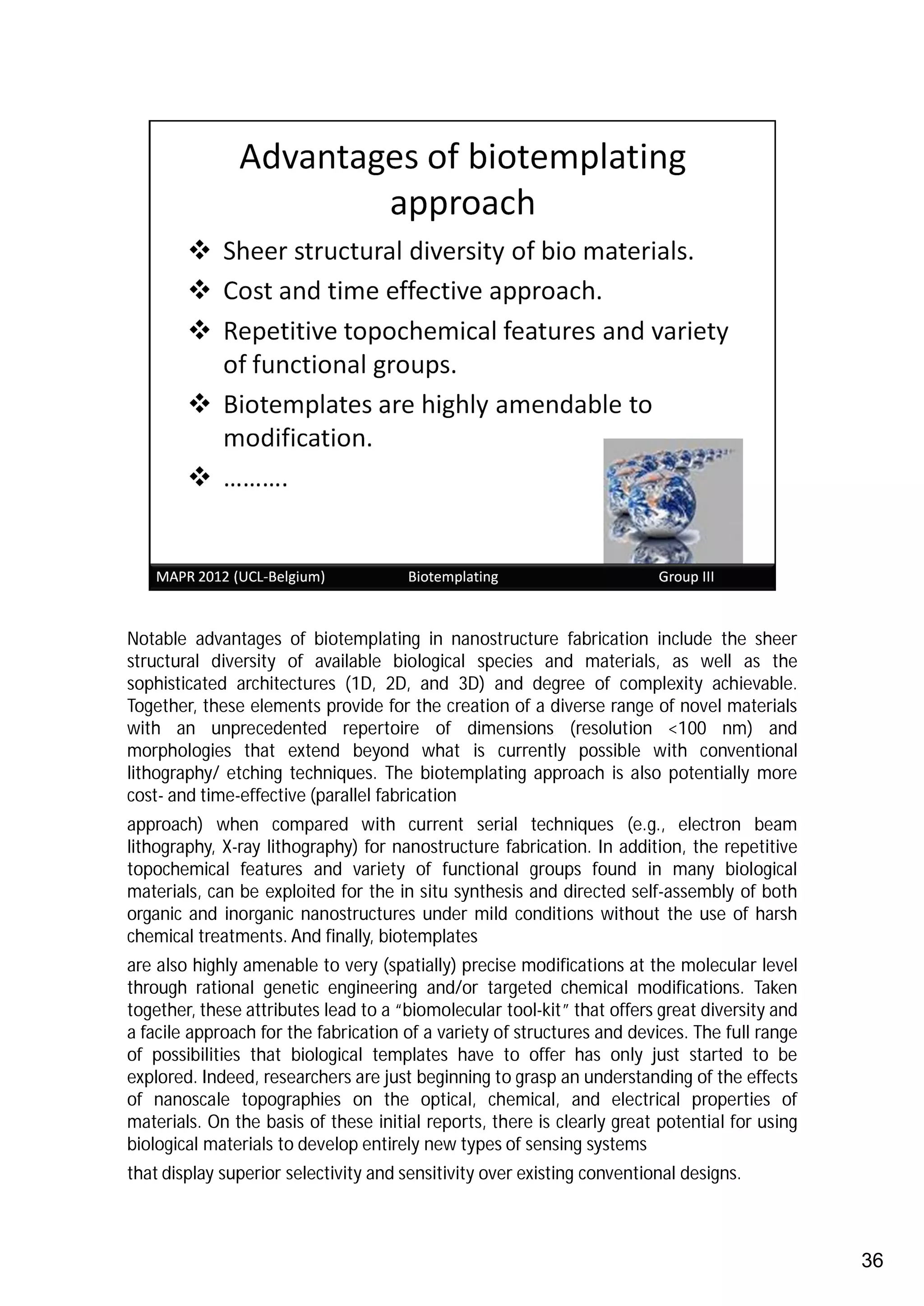 Notable advantages of biotemplating in nanostructure fabrication include the sheer
structural diversity of available biological species and materials, as well as the
sophisticated architectures (1D, 2D, and 3D) and degree of complexity achievable.
Together, these elements provide for the creation of a diverse range of novel materials
with an unprecedented repertoire of dimensions (resolution <100 nm) and
morphologies that extend beyond what is currently possible with conventional
lithography/ etching techniques. The biotemplating approach is also potentially more
cost- and time-effective (parallel fabrication
approach) when compared with current serial techniques (e.g., electron beam
lithography, X-ray lithography) for nanostructure fabrication. In addition, the repetitive
topochemical features and variety of functional groups found in many biological
materials, can be exploited for the in situ synthesis and directed self-assembly of both
organic and inorganic nanostructures under mild conditions without the use of harsh
chemical treatments. And finally, biotemplates
are also highly amenable to very (spatially) precise modifications at the molecular level
through rational genetic engineering and/or targeted chemical modifications. Taken
together, these attributes lead to a “biomolecular tool-kit” that offers great diversity and
a facile approach for the fabrication of a variety of structures and devices. The full range
of possibilities that biological templates have to offer has only just started to be
explored. Indeed, researchers are just beginning to grasp an understanding of the effects
of nanoscale topographies on the optical, chemical, and electrical properties of
materials. On the basis of these initial reports, there is clearly great potential for using
biological materials to develop entirely new types of sensing systems
that display superior selectivity and sensitivity over existing conventional designs.



                                                                                               36
 