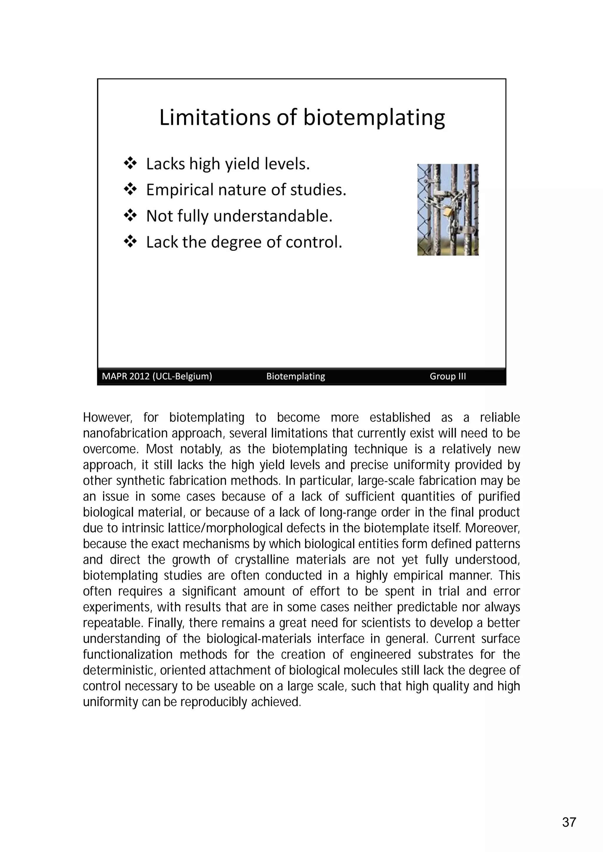 However, for biotemplating to become more established as a reliable
nanofabrication approach, several limitations that currently exist will need to be
overcome. Most notably, as the biotemplating technique is a relatively new
approach, it still lacks the high yield levels and precise uniformity provided by
other synthetic fabrication methods. In particular, large-scale fabrication may be
an issue in some cases because of a lack of sufficient quantities of purified
biological material, or because of a lack of long-range order in the final product
due to intrinsic lattice/morphological defects in the biotemplate itself. Moreover,
because the exact mechanisms by which biological entities form defined patterns
and direct the growth of crystalline materials are not yet fully understood,
biotemplating studies are often conducted in a highly empirical manner. This
often requires a significant amount of effort to be spent in trial and error
experiments, with results that are in some cases neither predictable nor always
repeatable. Finally, there remains a great need for scientists to develop a better
understanding of the biological-materials interface in general. Current surface
functionalization methods for the creation of engineered substrates for the
deterministic, oriented attachment of biological molecules still lack the degree of
control necessary to be useable on a large scale, such that high quality and high
uniformity can be reproducibly achieved.




                                                                                      37
 