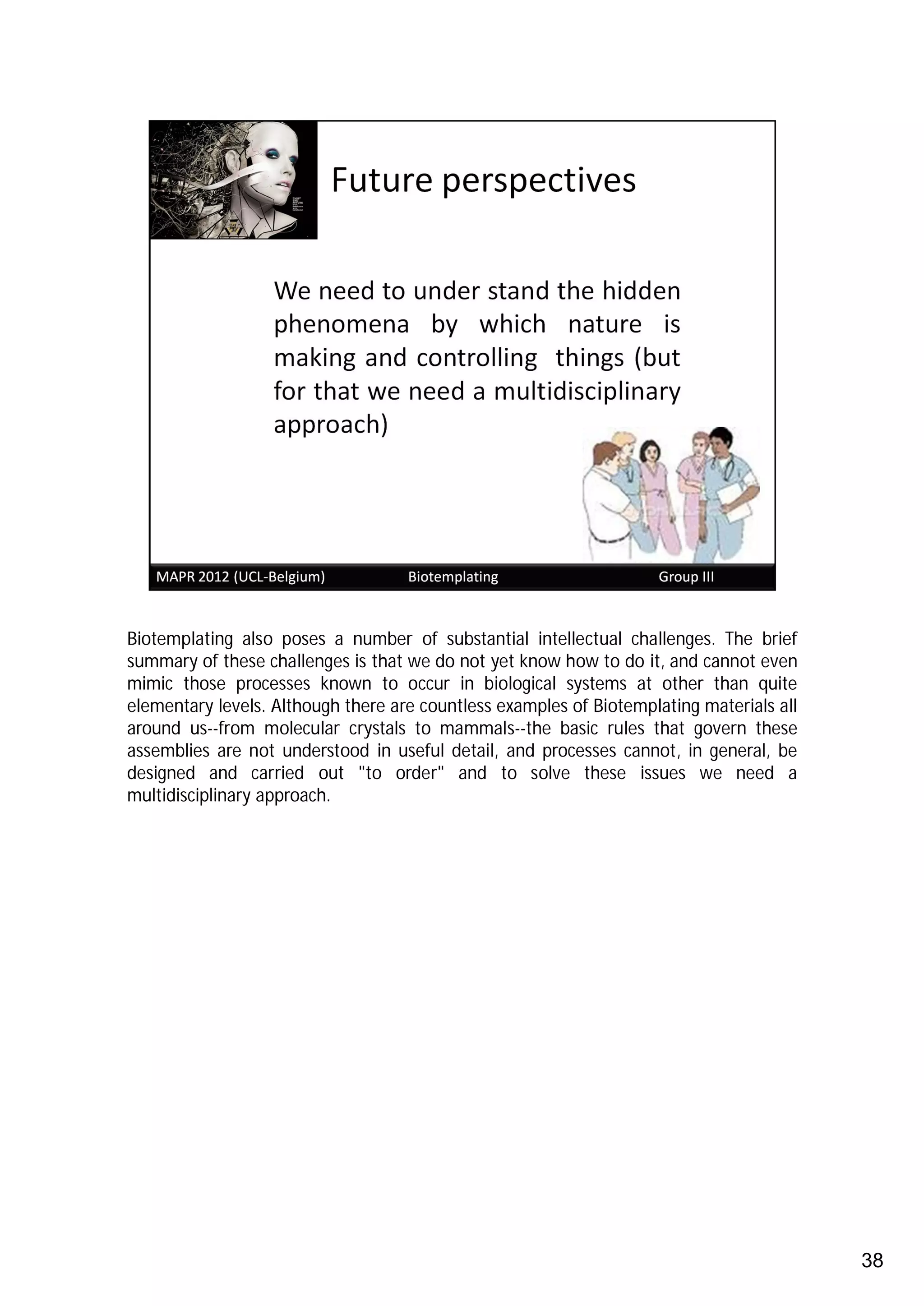 Biotemplating also poses a number of substantial intellectual challenges. The brief
summary of these challenges is that we do not yet know how to do it, and cannot even
mimic those processes known to occur in biological systems at other than quite
elementary levels. Although there are countless examples of Biotemplating materials all
around us--from molecular crystals to mammals--the basic rules that govern these
assemblies are not understood in useful detail, and processes cannot, in general, be
designed and carried out "to order" and to solve these issues we need a
multidisciplinary approach.




                                                                                          38
 