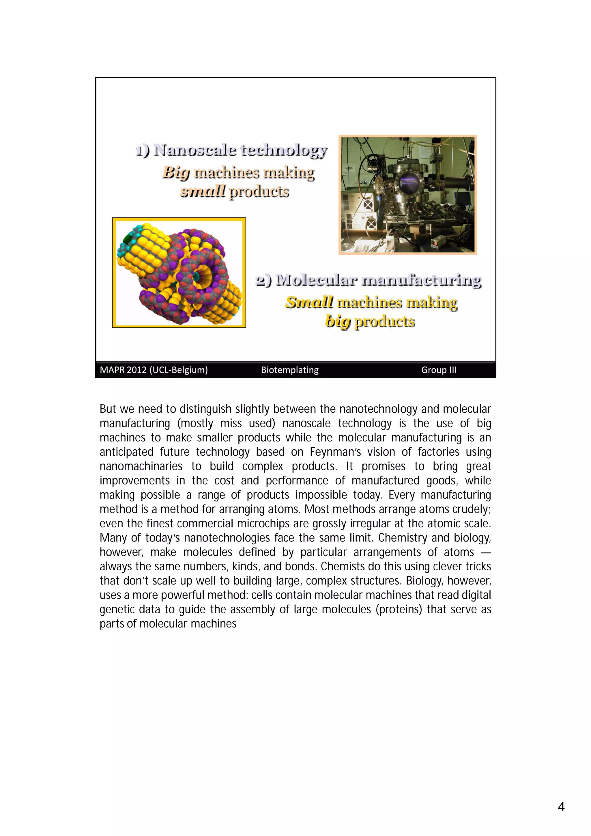 But we need to distinguish slightly between the nanotechnology and molecular
manufacturing (mostly miss used) nanoscale technology is the use of big
machines to make smaller products while the molecular manufacturing is an
anticipated future technology based on Feynman’s vision of factories using
nanomachinaries to build complex products. It promises to bring great
improvements in the cost and performance of manufactured goods, while
making possible a range of products impossible today. Every manufacturing
method is a method for arranging atoms. Most methods arrange atoms crudely;
even the finest commercial microchips are grossly irregular at the atomic scale.
Many of today’s nanotechnologies face the same limit. Chemistry and biology,
however, make molecules defined by particular arrangements of atoms —
always the same numbers, kinds, and bonds. Chemists do this using clever tricks
that don’t scale up well to building large, complex structures. Biology, however,
uses a more powerful method: cells contain molecular machines that read digital
genetic data to guide the assembly of large molecules (proteins) that serve as
parts of molecular machines




                                                                                    4
 