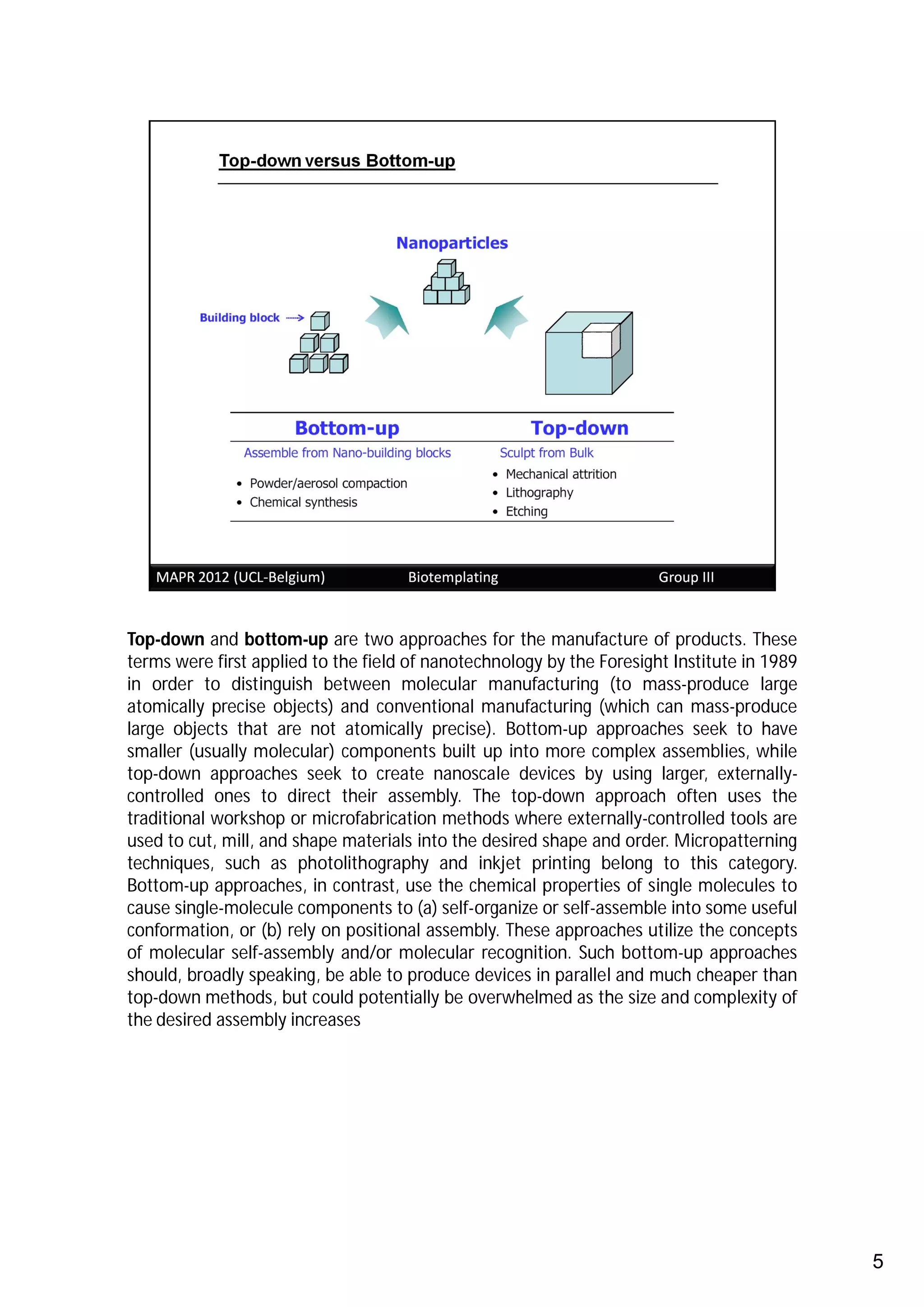 Top-down and bottom-up are two approaches for the manufacture of products. These
terms were first applied to the field of nanotechnology by the Foresight Institute in 1989
in order to distinguish between molecular manufacturing (to mass-produce large
atomically precise objects) and conventional manufacturing (which can mass-produce
large objects that are not atomically precise). Bottom-up approaches seek to have
smaller (usually molecular) components built up into more complex assemblies, while
top-down approaches seek to create nanoscale devices by using larger, externally-
controlled ones to direct their assembly. The top-down approach often uses the
traditional workshop or microfabrication methods where externally-controlled tools are
used to cut, mill, and shape materials into the desired shape and order. Micropatterning
techniques, such as photolithography and inkjet printing belong to this category.
Bottom-up approaches, in contrast, use the chemical properties of single molecules to
cause single-molecule components to (a) self-organize or self-assemble into some useful
conformation, or (b) rely on positional assembly. These approaches utilize the concepts
of molecular self-assembly and/or molecular recognition. Such bottom-up approaches
should, broadly speaking, be able to produce devices in parallel and much cheaper than
top-down methods, but could potentially be overwhelmed as the size and complexity of
the desired assembly increases




                                                                                             5
 
