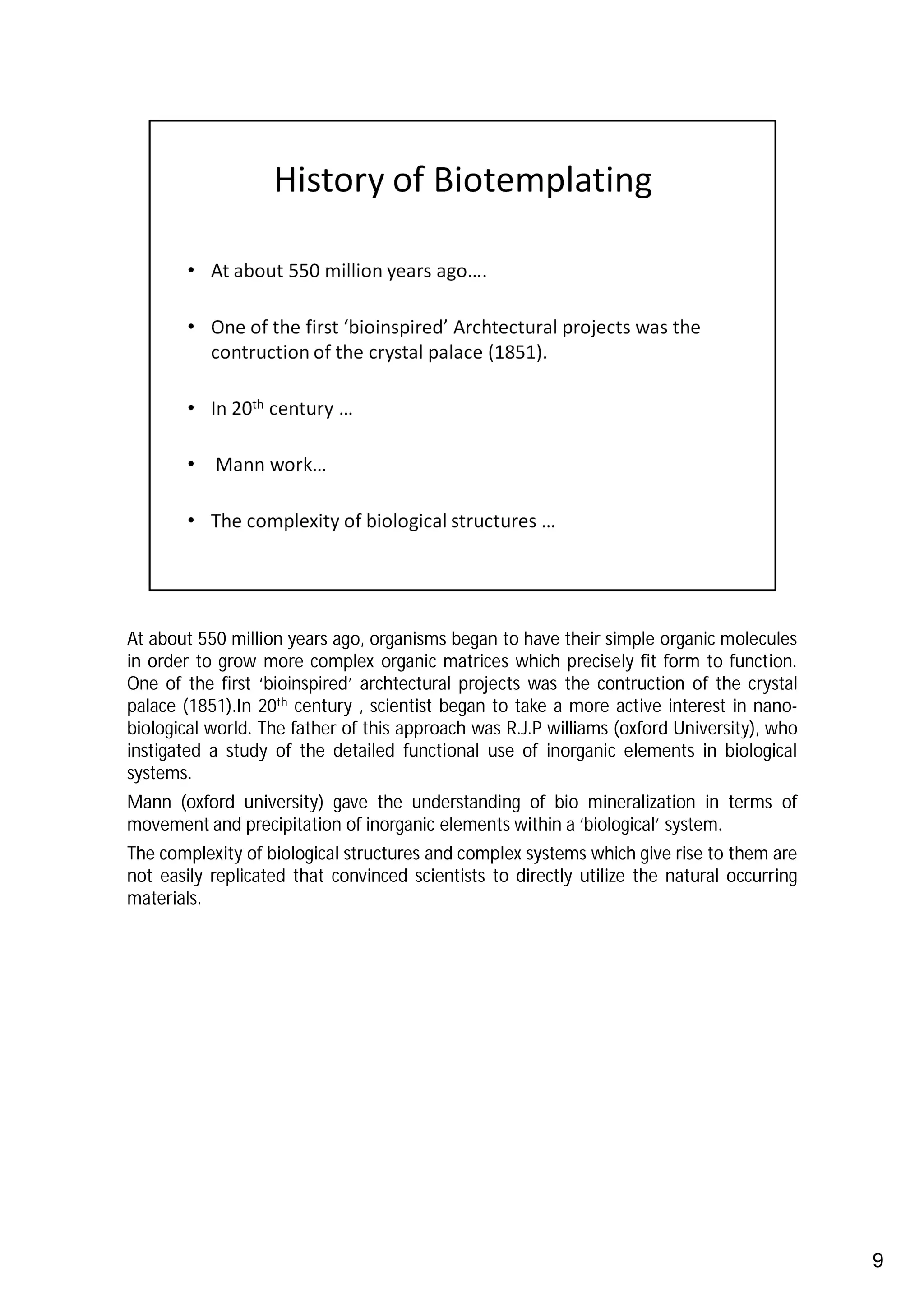 At about 550 million years ago, organisms began to have their simple organic molecules
in order to grow more complex organic matrices which precisely fit form to function.
One of the first ‘bioinspired’ archtectural projects was the contruction of the crystal
palace (1851).In 20th century , scientist began to take a more active interest in nano-
biological world. The father of this approach was R.J.P williams (oxford University), who
instigated a study of the detailed functional use of inorganic elements in biological
systems.
Mann (oxford university) gave the understanding of bio mineralization in terms of
movement and precipitation of inorganic elements within a ‘biological’ system.
The complexity of biological structures and complex systems which give rise to them are
not easily replicated that convinced scientists to directly utilize the natural occurring
materials.




                                                                                            9
 