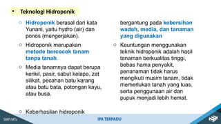 • Teknologi Hidroponik
o Hidroponik berasal dari kata
Yunani, yaitu hydro (air) dan
ponos (mengerjakan).
o Hidroponik merupakan
metode bercocok tanam
tanpa tanah.
o Media tanamnya dapat berupa
kerikil, pasir, sabut kelapa, zat
silikat, pecahan batu karang
atau batu bata, potongan kayu,
atau busa.
o Keberhasilan hidroponik
bergantung pada kebersihan
wadah, media, dan tanaman
yang digunakan
o Keuntungan menggunakan
teknik hidroponik adalah hasil
tanaman berkualitas tinggi,
bebas hama penyakit,
penanaman tidak harus
mengikuti musim tanam, tidak
memerlukan tanah yang luas,
serta penggunaan air dan
pupuk menjadi lebih hemat.
 
