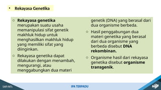 • Rekayasa Genetika
o Rekayasa genetika
merupakan suatu usaha
memanipulasi sifat genetik
makhluk hidup untuk
menghasilkan makhluk hidup
yang memiliki sifat yang
diinginkan.
o Rekayasa genetika dapat
dilakukan dengan menambah,
mengurangi, atau
menggabungkan dua materi
genetik (DNA) yang berasal dari
dua organisme berbeda.
o Hasil penggabungan dua
materi genetika yang berasal
dari dua organisme yang
berbeda disebut DNA
rekombinan.
o Organisme hasil dari rekayasa
genetika disebut organisme
transgenik.
 