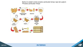 Berikut ini adalah contoh prosedur pembuatan tempe, tape dan yoghurt.
•Prosedur pembuatan Tempe
 