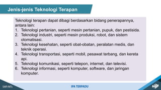 Jenis-jenis Teknologi Terapan
Teknologi terapan dapat dibagi berdasarkan bidang penerapannya,
antara lain:
1. Teknologi pertanian, seperti mesin pertanian, pupuk, dan pestisida.
2. Teknologi industri, seperti mesin produksi, robot, dan sistem
otomatisasi.
3. Teknologi kesehatan, seperti obat-obatan, peralatan medis, dan
teknik operasi.
4. Teknologi transportasi, seperti mobil, pesawat terbang, dan kereta
api.
5. Teknologi komunikasi, seperti telepon, internet, dan televisi.
6. Teknologi informasi, seperti komputer, software, dan jaringan
komputer.
 