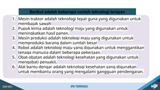 1. Mesin traktor adalah teknologi tepat guna yang digunakan untuk
membajak sawah
2. Pupuk kimia adalah teknologi maju yang digunakan untuk
meningkatkan hasil panen.
3. Mesin produksi adalah teknologi maju yang digunakan untuk
memproduksi barang dalam jumlah besar
4. Robot adalah teknologi maju yang digunakan untuk menggantikan
tenaga manusia dalam beberapa pekerjaan.
5. Obat-obatan adalah teknologi kesehatan yang digunakan untuk
mengobati penyakit.
6. Alat bantu dengar adalah teknologi kesehatan yang digunakan
untuk membantu orang yang mengalami gangguan pendengaran.
Berikut adalah beberapa contoh teknologi terapan
 