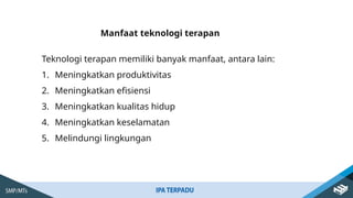 Manfaat teknologi terapan
Teknologi terapan memiliki banyak manfaat, antara lain:
1. Meningkatkan produktivitas
2. Meningkatkan efisiensi
3. Meningkatkan kualitas hidup
4. Meningkatkan keselamatan
5. Melindungi lingkungan
 