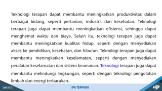 Teknologi terapan dapat membantu meningkatkan produktivitas dalam
berbagai bidang, seperti pertanian, industri, dan kesehatan. Teknologi
terapan juga dapat membantu meningkatkan efisiensi, sehingga dapat
menghemat waktu dan biaya. Selain itu, teknologi terapan juga dapat
membantu meningkatkan kualitas hidup, seperti dengan menyediakan
akses ke pendidikan, kesehatan, dan hiburan. Teknologi terapan juga dapat
membantu meningkatkan keselamatan, seperti dengan menyediakan
peralatan keselamatan dan sistem keamanan. Teknologi terapan juga dapat
membantu melindungi lingkungan, seperti dengan teknologi pengolahan
limbah dan energi terbarukan.
 