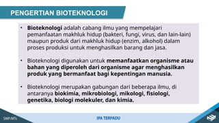 PENGERTIAN BIOTEKNOLOGI
• Bioteknologi adalah cabang ilmu yang mempelajari
pemanfaatan makhluk hidup (bakteri, fungi, virus, dan lain-lain)
maupun produk dari makhluk hidup (enzim, alkohol) dalam
proses produksi untuk menghasilkan barang dan jasa.
• Bioteknologi digunakan untuk memanfaatkan organisme atau
bahan yang diperoleh dari organisme agar menghasilkan
produk yang bermanfaat bagi kepentingan manusia.
• Bioteknologi merupakan gabungan dari beberapa ilmu, di
antaranya biokimia, mikrobiologi, mikologi, fisiologi,
genetika, biologi molekuler, dan kimia.
 
