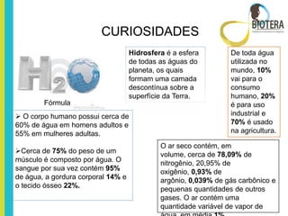 CURIOSIDADES
                                    Hidrosfera é a esfera        De toda água
                                    de todas as águas do         utilizada no
                                    planeta, os quais            mundo, 10%
                                    formam uma camada            vai para o
                                    descontínua sobre a          consumo
                                    superfície da Terra.         humano, 20%
        Fórmula                                                  é para uso
 O corpo humano possui cerca de                                 industrial e
60% de água em homens adultos e                                  70% é usado
55% em mulheres adultas.                                         na agricultura.

                                             O ar seco contém, em
Cerca de 75% do peso de um                  volume, cerca de 78,09% de
músculo é composto por água. O               nitrogênio, 20,95% de
sangue por sua vez contém 95%                oxigênio, 0,93% de
de água, a gordura corporal 14% e            argônio, 0,039% de gás carbônico e
o tecido ósseo 22%.                          pequenas quantidades de outros
                                             gases. O ar contém uma
                                             quantidade variável de vapor de
 
