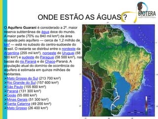 ONDE ESTÃO AS ÁGUAS ?
O Aquífero Guarani é considerado a 2º. maior
reserva subterrânea de água doce do mundo.
A maior parte (70% ou 840 mil km²) da área
ocupada pelo aquífero — cerca de 1,2 milhão de
km² — está no subsolo do centro-sudoeste do
Brasil. O restante se distribui entre o nordeste da
Argentina (255 mil km²), noroeste do Uruguai (58
500 km²) e sudeste do Paraguai (58 500 km²), nas
bacias do rio Paraná e do Chaco-Paraná. A
população atual do domínio de ocorrência do
aquífero é estimada em quinze milhões de
habitantes.
Mato Grosso do Sul (213 700 km²)
Rio Grande do Sul (157 600 km²)
São Paulo (155 800 km²)
Paraná (131 300 km²)
Goiás (55 000 km²)
Minas Gerais (51 300 km²)
Santa Catarina (49 200 km²)
Mato Grosso (26 400 km²)
 