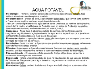 ÁGUA POTÁVEL
 Pré-cloração – Primeiro, o cloro é adicionado assim que a água chega à estação. Isso
facilita a retirada de matéria orgânica e metais.
 Pré-alcalinização – Depois do cloro, a água recebe cal ou soda, que servem para ajustar o
pH* aos valores exigidos nas fases seguintes do tratamento.
*Fator pH –O índice pH refere-se à água ser um ácido, uma base, ou nenhum deles (neutra).
Um pH de 7 é neutro; um pH abaixo de 7 é ácido e um pH acima de 7 é básico ou alcalino.
Para o consumo humano, recomenda-se um pH entre 6,0 e 9,5.
 Coagulação – Nesta fase, é adicionado sulfato de alumínio, cloreto férrico ou outro
coagulante, seguido de uma agitação violenta da água. Assim, as partículas de sujeira ficam
eletricamente desestabilizadas e mais fáceis de agregar.
 Floculação – Após a coagulação, há uma mistura lenta da água, que serve para provocar a
formação de flocos com as partículas.
 Decantação – Neste processo, a água passa por grandes tanques para separar os flocos de
sujeira formados na etapa anterior.
 Filtração – Logo depois, a água atravessa tanques formados por pedras, areia e carvão
antracito. Eles são responsáveis por reter a sujeira que restou da fase de decantação.
 Pós-alcalinização – Em seguida, é feita a correção final do pH da água, para evitar a
corrosão ou incrustação das tubulações.
 Desinfecção – É feita uma última adição de cloro no líquido antes de sua saída da Estação
de Tratamento. Ela garante que a água fornecida chegue isenta de bactérias e vírus até a
casa do consumidor.
 Fluoretação – O flúor também é adicionado à agua. A substância ajuda a prevenir cáries.
 