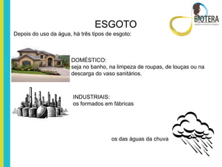 ESGOTO
Depois do uso da água, há três tipos de esgoto:



                       DOMÉSTICO:
                       seja no banho, na limpeza de roupas, de louças ou na
                       descarga do vaso sanitários.



                       INDUSTRIAIS:
                       os formados em fábricas




                                       os das águas da chuva
 