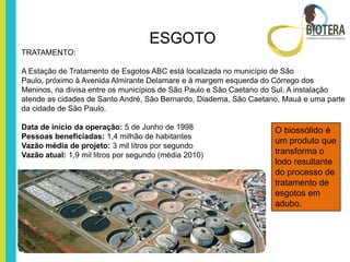 ESGOTO
TRATAMENTO:

A Estação de Tratamento de Esgotos ABC está localizada no município de São
Paulo, próximo à Avenida Almirante Delamare e à margem esquerda do Córrego dos
Meninos, na divisa entre os municípios de São Paulo e São Caetano do Sul. A instalação
atende as cidades de Santo André, São Bernardo, Diadema, São Caetano, Mauá e uma parte
da cidade de São Paulo.

Data de início da operação: 5 de Junho de 1998                     O biossólido é
Pessoas beneficiadas: 1,4 milhão de habitantes
                                                                   um produto que
Vazão média de projeto: 3 mil litros por segundo
Vazão atual: 1,9 mil litros por segundo (média 2010)               transforma o
                                                                   lodo resultante
                                                                   do processo de
                                                                   tratamento de
                                                                   esgotos em
                                                                   adubo.
 