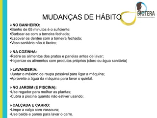 MUDANÇAS DE HÁBITO
NO BANHEIRO:
Banho de 05 minutos é o suficiente;
Barbear-se com a torneira fechada;
Escovar os dentes com a torneira fechada;
Vaso sanitário não é lixeira;

NA COZINHA:
•Retire os alimentos dos pratos e panelas antes de lavar;
•Higienize os alimentos com produtos próprios (cloro ou água sanitária)

LAVANDERIA:
•Juntar o máximo de roupa possível para ligar a máquina;
•Aproveite a água da máquina para lavar o quintal.

NO JARDIM (E PISCINA):
•Use regador para molhar as plantas;
•Cubra a piscina quando não estiver usando;

CALÇADA E CARRO:
•Limpe a calça com vassoura;
•Use balde e panos para lavar o carro.
 