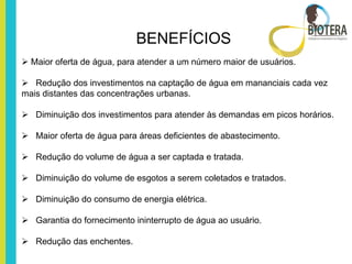 BENEFÍCIOS
 Maior oferta de água, para atender a um número maior de usuários.

 Redução dos investimentos na captação de água em mananciais cada vez
mais distantes das concentrações urbanas.

 Diminuição dos investimentos para atender às demandas em picos horários.

 Maior oferta de água para áreas deficientes de abastecimento.

 Redução do volume de água a ser captada e tratada.

 Diminuição do volume de esgotos a serem coletados e tratados.

 Diminuição do consumo de energia elétrica.

 Garantia do fornecimento ininterrupto de água ao usuário.

 Redução das enchentes.
 