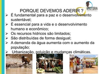 PORQUE DEVEMOS ADERIR ?
 É fundamental para a paz e o desenvolvimento
  sustentável;
 É essencial para a vida e o desenvolvimento
  humano e econômico;
 Os recursos hídricos são limitados;
 São distribuídas de forma desigual;
 A demanda da água aumenta com o aumento da
  população;
 Urbanização, poluição e mudanças climáticas.
 