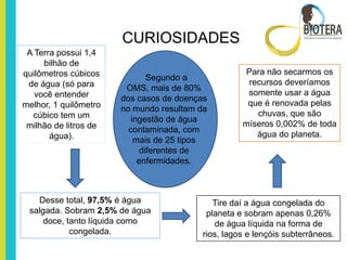 CURIOSIDADES
 A Terra possui 1,4
     bilhão de
quilômetros cúbicos                                 Para não secarmos os
                               Segundo a
 de água (só para                                    recursos deveríamos
                        OMS, mais de 80%
   você entender                                     somente usar a água
                       dos casos de doenças
melhor, 1 quilômetro                                 que é renovada pelas
                       no mundo resultam da
  cúbico tem um                                        chuvas, que são
                          ingestão de água
 milhão de litros de                                míseros 0,002% de toda
                         contaminada, com
       água).                                          água do planeta.
                           mais de 25 tipos
                             diferentes de
                            enfermidades.



   Desse total, 97,5% é água                 Tire daí a água congelada do
 salgada. Sobram 2,5% de água              planeta e sobram apenas 0,26%
     doce, tanto líquida como                de água líquida na forma de
            congelada.                    rios, lagos e lençóis subterrâneos.
 