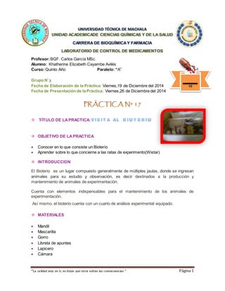 “La calidad esta en ti, no dejes que otros sufran las consecuencias “ Página 1
UNIVERSIDAD TÉCNICA DE MACHALA
UNIDAD ACADEMICADE CIENCIAS QUÍMICAS Y DE LA SALUD
CARRERA DE BIOQUÍMICAY FARMACIA
LABORATORIO DE CONTROL DE MEDICAMENTOS
Profesor:BQF. Carlos García MSc.
Alumno: Khatherine Elizabeth Cayambe Avilés
Curso: Quinto Año Paralelo: “A”
Grupo Nº
3
Fecha de Elaboración de la Práctica: Viernes,19 de Diciembre del 2014
Fecha de Presentación de la Práctica: Viernes,26 de Diciembre del 2014
 TÍTULO DE LAPRACTICA:
 OBJETIVO DE LAPRACTICA
 Conocer en lo que consiste un Bioterío
 Aprender sobre lo que concierne a las ratas de experimento(Wistar)
 INTRODUCCION
El Bioterio es un lugar compuesto generalmente de múltiples jaulas, donde se ingresan
animales para su estudio y observación, es decir destinados a la producción y
mantenimiento de animales de experimentación.
Cuenta con elementos indispensables para el mantenimiento de los animales de
experimentación.
Así mismo, el bioterio cuenta con un cuarto de análisis experimental equipado.
 MATERIALES
 Mandil
 Mascarilla
 Gorro
 Libreta de apuntes
 Lapicero
 Cámara
10
 