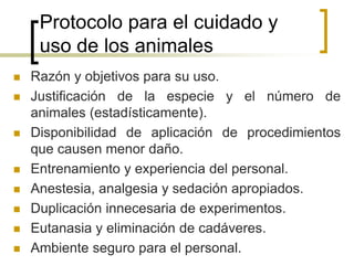 Protocolo para el cuidado y
uso de los animales
 Razón y objetivos para su uso.
 Justificación de la especie y el número de
animales (estadísticamente).
 Disponibilidad de aplicación de procedimientos
que causen menor daño.
 Entrenamiento y experiencia del personal.
 Anestesia, analgesia y sedación apropiados.
 Duplicación innecesaria de experimentos.
 Eutanasia y eliminación de cadáveres.
 Ambiente seguro para el personal.
 