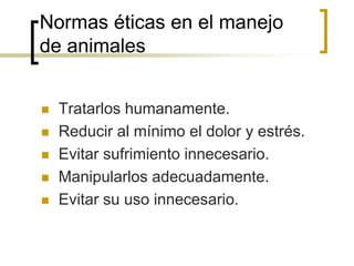 Normas éticas en el manejo
de animales
 Tratarlos humanamente.
 Reducir al mínimo el dolor y estrés.
 Evitar sufrimiento innecesario.
 Manipularlos adecuadamente.
 Evitar su uso innecesario.
 