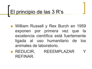 El principio de las 3 R’s
 William Russell y Rex Burch en 1959
exponen por primera vez que la
excelencia científica está fuertemente
ligada al uso humanitario de los
animales de laboratorio.
 REDUCIR, REEEMPLAZAR Y
REFINAR.
 
