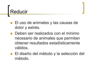 Reducir
 El uso de animales y las causas de
dolor y estrés.
 Deben ser realizados con el mínimo
necesario de animales que permitan
obtener resultados estadísticamente
válidos.
 El diseño del método y la selección del
método.
 